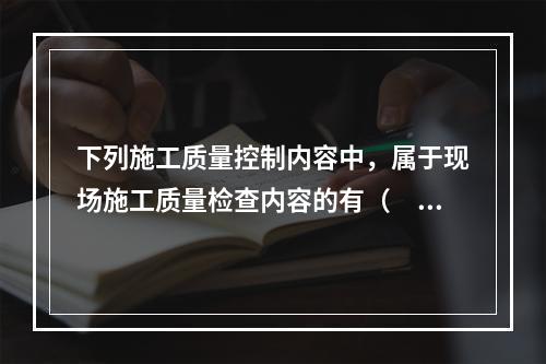 下列施工质量控制内容中，属于现场施工质量检查内容的有（　）。