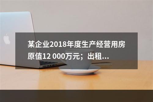 某企业2018年度生产经营用房原值12 000万元；出租房屋