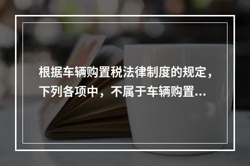 根据车辆购置税法律制度的规定，下列各项中，不属于车辆购置税征