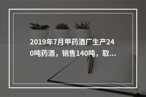 2019年7月甲药酒厂生产240吨药酒，销售140吨，取得不