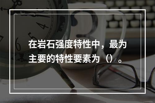 在岩石强度特性中，最为主要的特性要素为（）。