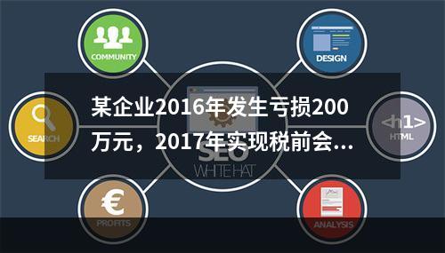 某企业2016年发生亏损200万元，2017年实现税前会计利