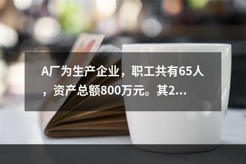 A厂为生产企业，职工共有65人，资产总额800万元。其201