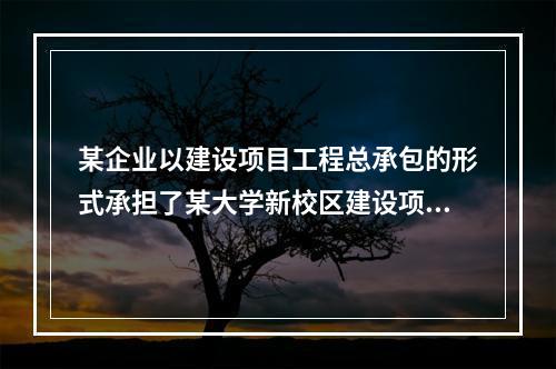 某企业以建设项目工程总承包的形式承担了某大学新校区建设项目，