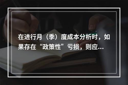 在进行月（季）度成本分析时，如果存在“政策性”亏损，则应（　