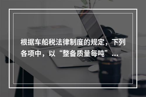 根据车船税法律制度的规定，下列各项中，以“整备质量每吨”为计