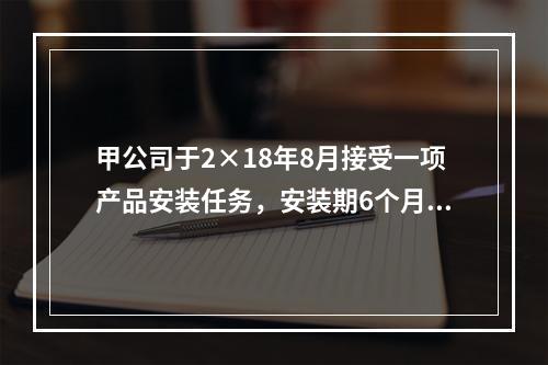 甲公司于2×18年8月接受一项产品安装任务，安装期6个月，合