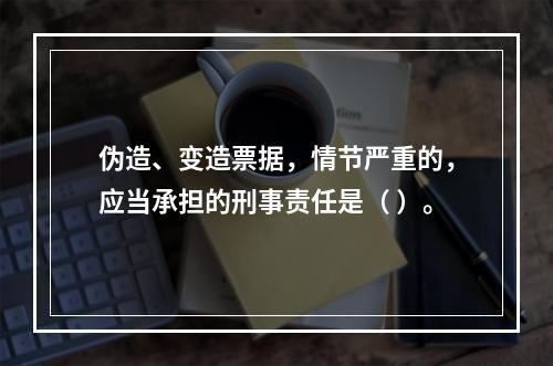 伪造、变造票据，情节严重的，应当承担的刑事责任是（ ）。