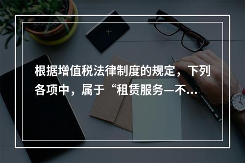 根据增值税法律制度的规定，下列各项中，属于“租赁服务—不动产