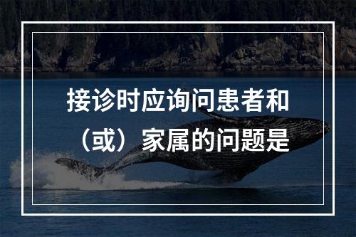 接诊时应询问患者和（或）家属的问题是