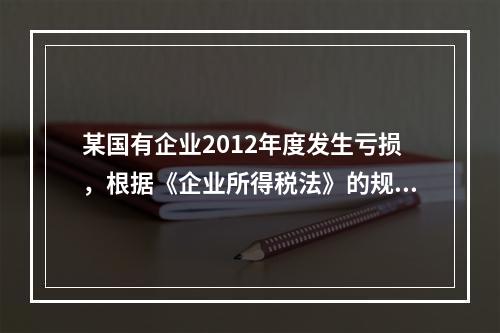 某国有企业2012年度发生亏损，根据《企业所得税法》的规定，