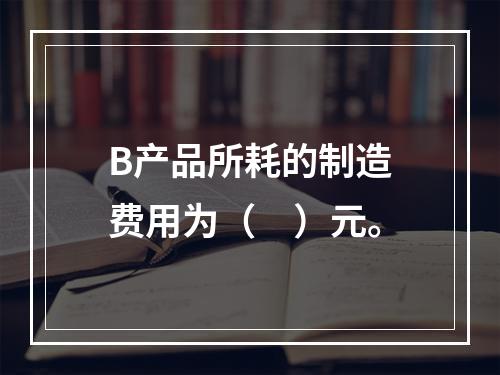 B产品所耗的制造费用为（　）元。