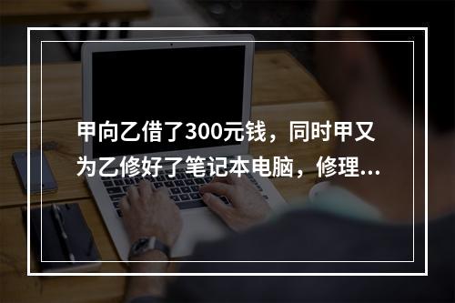 甲向乙借了300元钱，同时甲又为乙修好了笔记本电脑，修理费恰