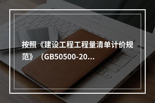 按照《建设工程工程量清单计价规范》（GB50500-2013