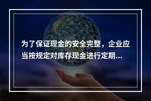 为了保证现金的安全完整，企业应当按规定对库存现金进行定期和不