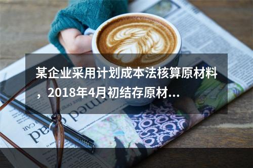 某企业采用计划成本法核算原材料，2018年4月初结存原材料计