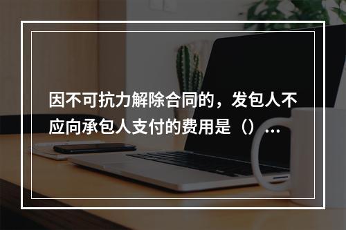 因不可抗力解除合同的，发包人不应向承包人支付的费用是（）。