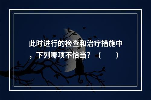 此时进行的检查和治疗措施中，下列哪项不恰当？（　　）