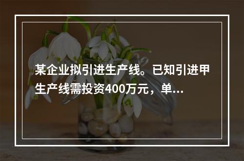 某企业拟引进生产线。已知引进甲生产线需投资400万元，单位产