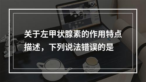 关于左甲状腺素的作用特点描述，下列说法错误的是