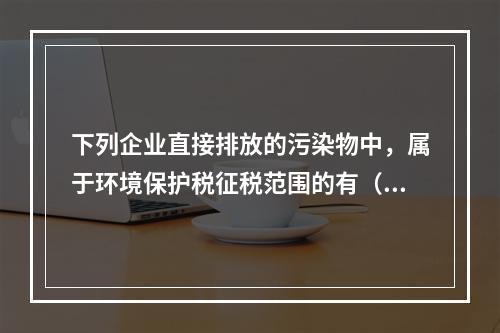 下列企业直接排放的污染物中，属于环境保护税征税范围的有（　）