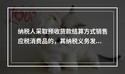 纳税人采取预收货款结算方式销售应税消费品的，其纳税义务发生时