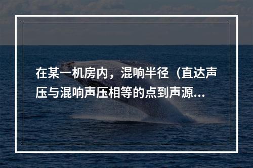 在某一机房内，混响半径（直达声压与混响声压相等的点到声源的