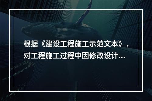 根据《建设工程施工示范文本》，对工程施工过程中因修改设计而新