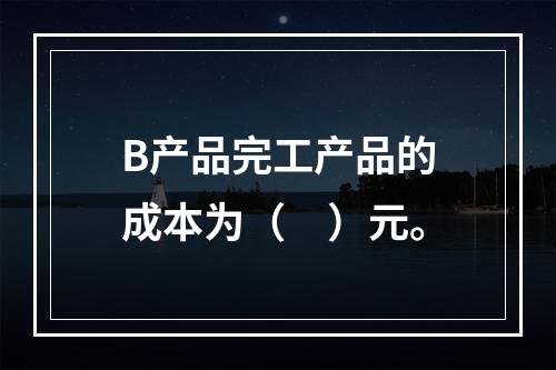 B产品完工产品的成本为（　）元。