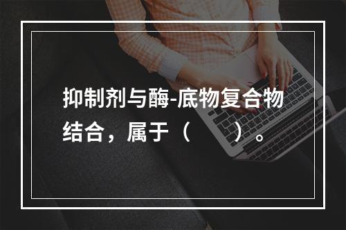 抑制剂与酶-底物复合物结合，属于（　　）。