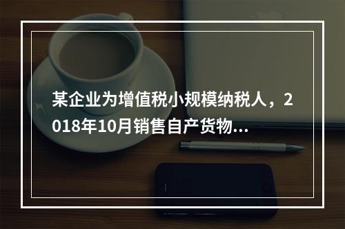 某企业为增值税小规模纳税人，2018年10月销售自产货物取得