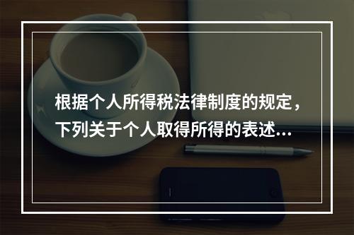 根据个人所得税法律制度的规定，下列关于个人取得所得的表述中，