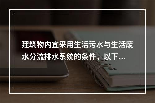 建筑物内宜采用生活污水与生活废水分流排水系统的条件，以下哪