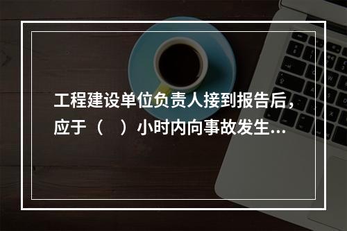 工程建设单位负责人接到报告后，应于（　）小时内向事故发生地县