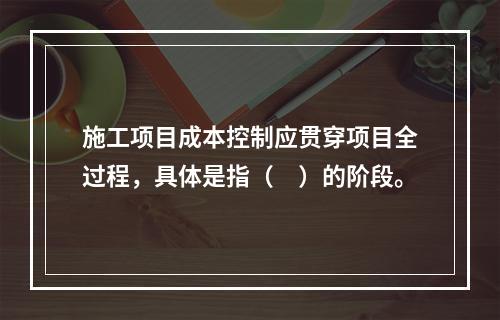 施工项目成本控制应贯穿项目全过程，具体是指（　）的阶段。