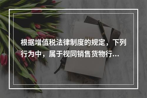 根据增值税法律制度的规定，下列行为中，属于视同销售货物行为的