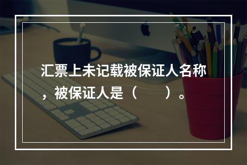 汇票上未记载被保证人名称，被保证人是（　　）。