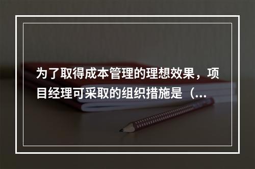 为了取得成本管理的理想效果，项目经理可采取的组织措施是（　）