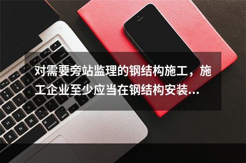 对需要旁站监理的钢结构施工，施工企业至少应当在钢结构安装前（