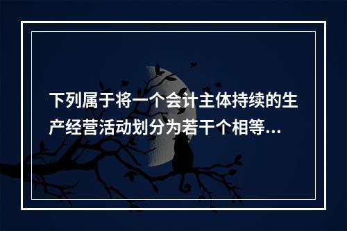 下列属于将一个会计主体持续的生产经营活动划分为若干个相等的会