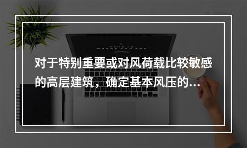 对于特别重要或对风荷载比较敏感的高层建筑，确定基本风压的重