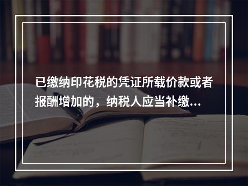 已缴纳印花税的凭证所载价款或者报酬增加的，纳税人应当补缴印花