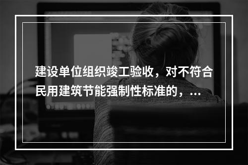 建设单位组织竣工验收，对不符合民用建筑节能强制性标准的，不得