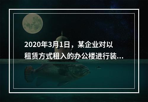 2020年3月1日，某企业对以租赁方式租入的办公楼进行装修，