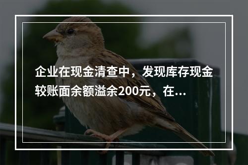 企业在现金清查中，发现库存现金较账面余额溢余200元，在未经