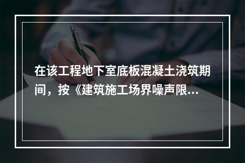 在该工程地下室底板混凝土浇筑期间，按《建筑施工场界噪声限值》