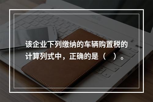 该企业下列缴纳的车辆购置税的计算列式中，正确的是（　）。