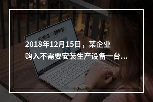 2018年12月15日，某企业购入不需要安装生产设备一台，原