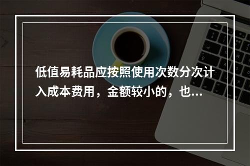 低值易耗品应按照使用次数分次计入成本费用，金额较小的，也可以