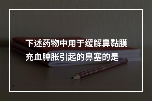 下述药物中用于缓解鼻黏膜充血肿胀引起的鼻塞的是